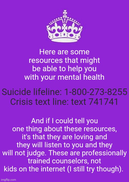 Keep Calm And Carry On Purple | Here are some resources that might be able to help you with your mental health; Suicide lifeline: 1-800-273-8255

Crisis text line: text 741741; And if I could tell you one thing about these resources, it's that they are loving and they will listen to you and they will not judge. These are professionally trained counselors, not kids on the internet (I still try though). | image tagged in memes,keep calm and carry on purple | made w/ Imgflip meme maker