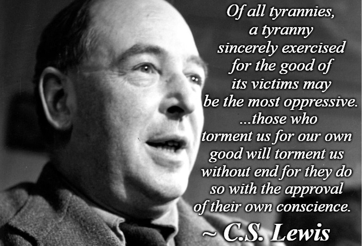 C.S. Lewis | Of all tyrannies, a tyranny sincerely exercised for the good of its victims may be the most oppressive. ...those who torment us for our own good will torment us without end for they do so with the approval of their own conscience. ~ C.S. Lewis | image tagged in cs lewis,tyranny | made w/ Imgflip meme maker