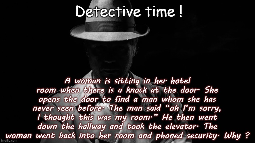Detective time ! A woman is sitting in her hotel room when there is a knock at the door. She opens the door to find a man whom she has never seen before. The man said “oh I’m sorry, I thought this was my room.” He then went down the hallway and took the elevator. The woman went back into her room and phoned security. Why ? | image tagged in riddles and brainteasers,game,funny,detective | made w/ Imgflip meme maker