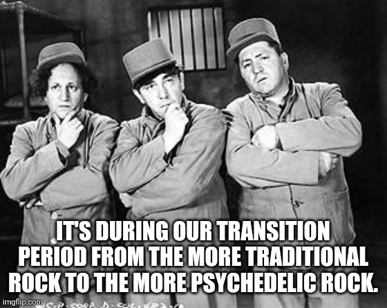Three Stooges Thinking | IT'S DURING OUR TRANSITION PERIOD FROM THE MORE TRADITIONAL ROCK TO THE MORE PSYCHEDELIC ROCK. | image tagged in three stooges thinking | made w/ Imgflip meme maker
