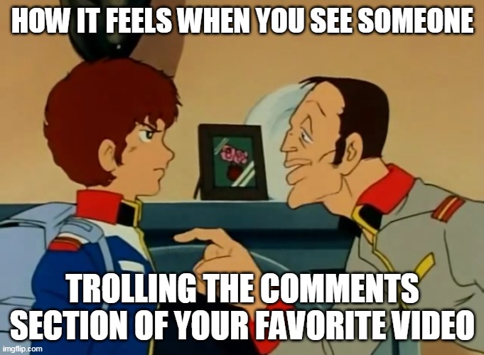 Drunk feddie and pissed amuro | HOW IT FEELS WHEN YOU SEE SOMEONE; TROLLING THE COMMENTS SECTION OF YOUR FAVORITE VIDEO | image tagged in drunk feddie and pissed amuro | made w/ Imgflip meme maker