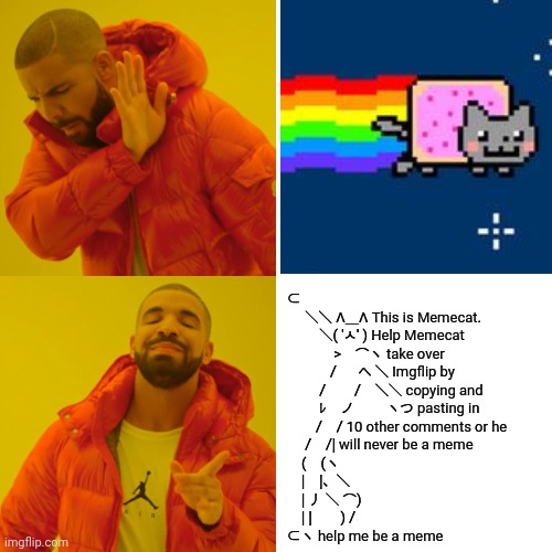 Nyan Cat vs Memecat | ⊂
　 ＼＼ Λ＿Λ This is Memecat.
　　 ＼( 'ㅅ' ) Help Memecat
　　　 >　⌒ヽ take over
　　　/ 　 へ ＼ Imgflip by
　　 /　　/　＼＼ copying and
　　 ﾚ　ノ　　 ヽつ pasting in
　　/　/ 10 other comments or he
　 /　/| will never be a meme
　(　(ヽ
　|　|、＼
　| 丿 ＼ ⌒)
　| |　　) /
⊂ヽ help me be a meme | image tagged in memes,drake hotline bling,nyan cat,memecat,funny,fun | made w/ Imgflip meme maker