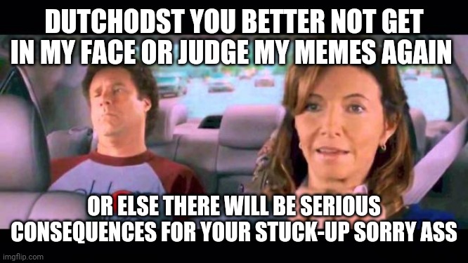 Meme this | DUTCHODST YOU BETTER NOT GET IN MY FACE OR JUDGE MY MEMES AGAIN; OR ELSE THERE WILL BE SERIOUS CONSEQUENCES FOR YOUR STUCK-UP SORRY ASS | image tagged in step brothers,memes,funny memes,savage memes | made w/ Imgflip meme maker