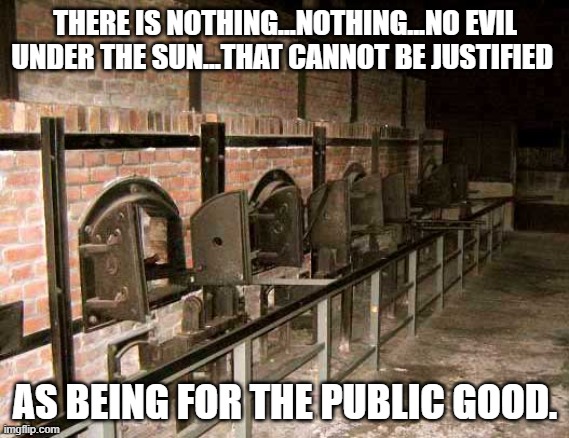 "You Just Want People To Die!!" | THERE IS NOTHING...NOTHING...NO EVIL UNDER THE SUN...THAT CANNOT BE JUSTIFIED; AS BEING FOR THE PUBLIC GOOD. | image tagged in holocaust ovens | made w/ Imgflip meme maker