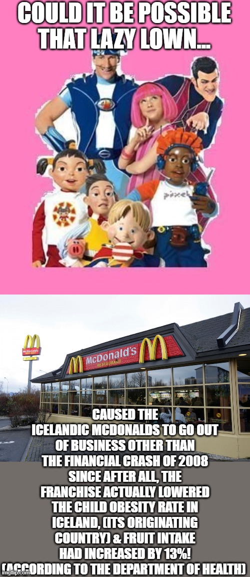 let us know in comments if it could be one of the reason the icelandic mcdonalds went out of business | COULD IT BE POSSIBLE THAT LAZY LOWN... CAUSED THE ICELANDIC MCDONALDS TO GO OUT OF BUSINESS OTHER THAN THE FINANCIAL CRASH OF 2008 SINCE AFTER ALL, THE FRANCHISE ACTUALLY LOWERED THE CHILD OBESITY RATE IN ICELAND, (ITS ORIGINATING COUNTRY) & FRUIT INTAKE HAD INCREASED BY 13%! (ACCORDING TO THE DEPARTMENT OF HEALTH) | image tagged in lazytown,mcdonalds,just sayin' | made w/ Imgflip meme maker