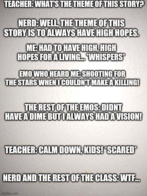 High High Hopes | TEACHER: WHAT'S THE THEME OF THIS STORY? NERD: WELL, THE THEME OF THIS STORY IS TO ALWAYS HAVE HIGH HOPES. ME: HAD TO HAVE HIGH, HIGH HOPES FOR A LIVING... *WHISPERS*; EMO WHO HEARD ME: SHOOTING FOR THE STARS WHEN I COULDN'T MAKE A KILLING! THE REST OF THE EMOS: DIDNT HAVE A DIME BUT I ALWAYS HAD A VISION! TEACHER: CALM DOWN, KIDS! *SCARED*; NERD AND THE REST OF THE CLASS: WTF... | image tagged in brendon urie,high hopes,emo,panic at the disco | made w/ Imgflip meme maker
