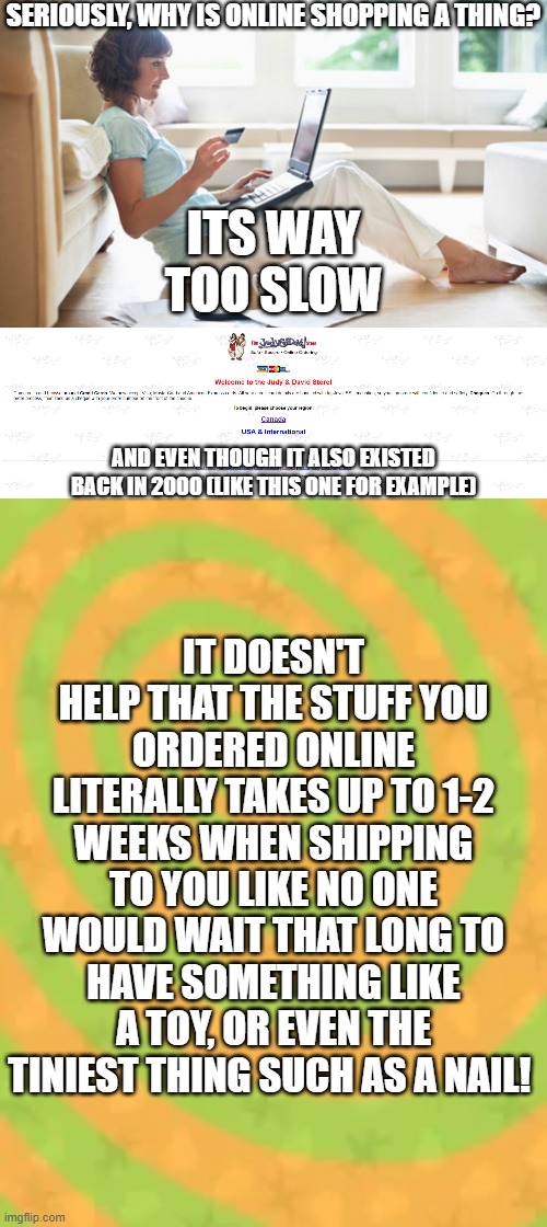 SERIOUSLY, WHY IS ONLINE SHOPPING A THING? ITS WAY TOO SLOW; AND EVEN THOUGH IT ALSO EXISTED BACK IN 2000 (LIKE THIS ONE FOR EXAMPLE); IT DOESN'T HELP THAT THE STUFF YOU ORDERED ONLINE LITERALLY TAKES UP TO 1-2 WEEKS WHEN SHIPPING TO YOU LIKE NO ONE WOULD WAIT THAT LONG TO HAVE SOMETHING LIKE A TOY, OR EVEN THE TINIEST THING SUCH AS A NAIL! | image tagged in online shopping | made w/ Imgflip meme maker