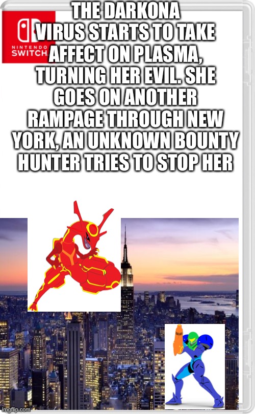Back to a rampage through New York we go | THE DARKONA VIRUS STARTS TO TAKE AFFECT ON PLASMA, TURNING HER EVIL. SHE GOES ON ANOTHER RAMPAGE THROUGH NEW YORK, AN UNKNOWN BOUNTY HUNTER TRIES TO STOP HER | image tagged in nintendo switch cartridge case | made w/ Imgflip meme maker