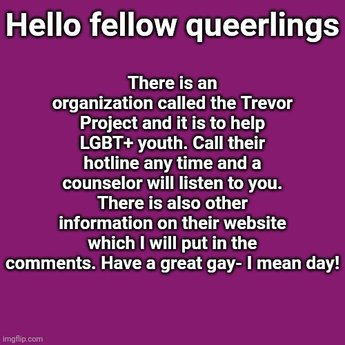 Just found out about this and wanted to let you guys know. | There is an organization called the Trevor Project and it is to help LGBT+ youth. Call their hotline any time and a counselor will listen to you. There is also other information on their website which I will put in the comments. Have a great gay- I mean day! Hello fellow queerlings | image tagged in lgbt,youth | made w/ Imgflip meme maker