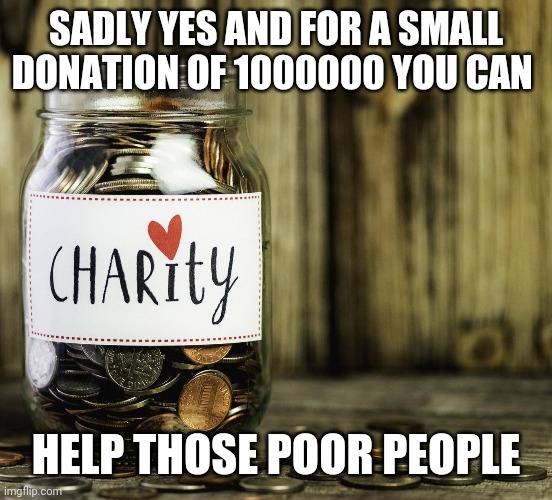Charity | SADLY YES AND FOR A SMALL DONATION OF 1000000 YOU CAN HELP THOSE POOR PEOPLE | image tagged in charity | made w/ Imgflip meme maker