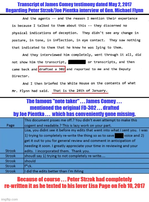 Before railroading Flynn, there was an original FD-302. Where the hell is it? | Transcript of James Comey testimony dated May 2, 2017
Regarding Peter Strzok/Joe Pientka interview of Gen. Michael Flynn; The famous "note taker" . . . James Comey . . . 
mentioned the original FD-302 . . . drafted by Joe Pientka . . .  which has conveniently gone missing. Because of course . . . Peter Strzok had completely re-written it as he texted to his lover Lisa Page on Feb 10, 2017 | image tagged in james comey,peter strzok,micheal flynn,joe pientka | made w/ Imgflip meme maker