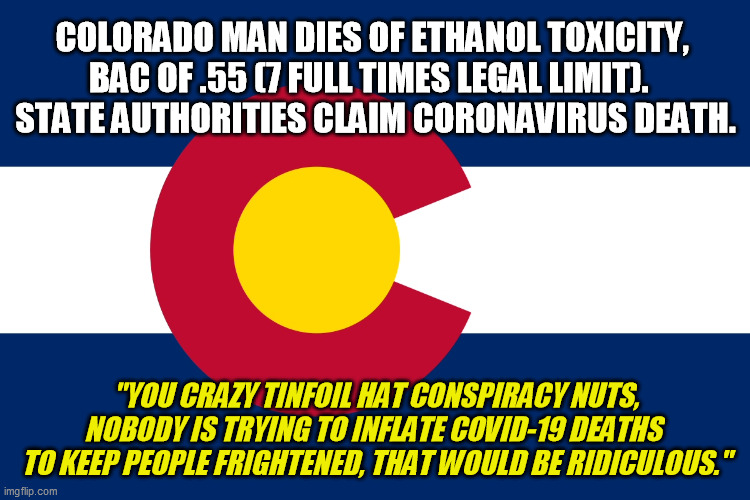At least the county coroner was honest enough to call them out on it like the coroners in Pennsylvania were doing too | COLORADO MAN DIES OF ETHANOL TOXICITY, 
BAC OF .55 (7 FULL TIMES LEGAL LIMIT).  
STATE AUTHORITIES CLAIM CORONAVIRUS DEATH. "YOU CRAZY TINFOIL HAT CONSPIRACY NUTS, NOBODY IS TRYING TO INFLATE COVID-19 DEATHS 
TO KEEP PEOPLE FRIGHTENED, THAT WOULD BE RIDICULOUS." | image tagged in colorado flag,covid,coronavirus,conspiracy | made w/ Imgflip meme maker