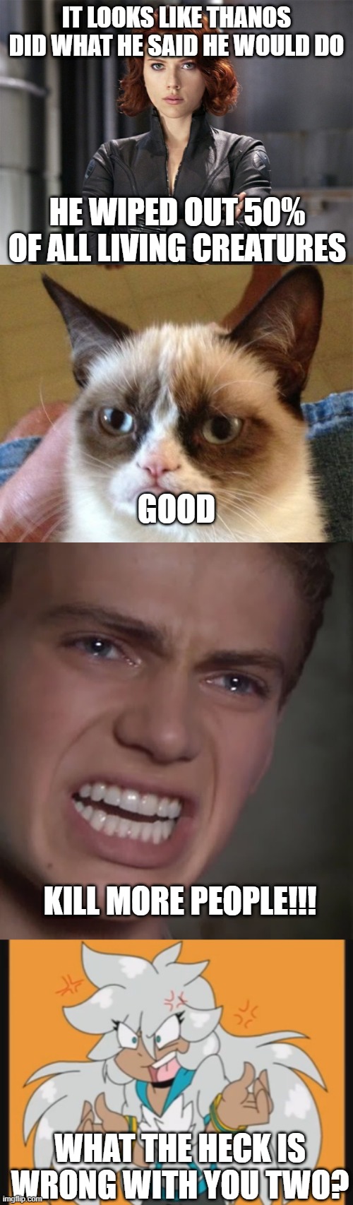 Avengers 4 Commentary | IT LOOKS LIKE THANOS DID WHAT HE SAID HE WOULD DO; HE WIPED OUT 50% OF ALL LIVING CREATURES; GOOD; KILL MORE PEOPLE!!! WHAT THE HECK IS WRONG WITH YOU TWO? | image tagged in memes,grumpy cat,anakin skywalker,black widow - not impressed,what is wrong with you,avengers endgame | made w/ Imgflip meme maker