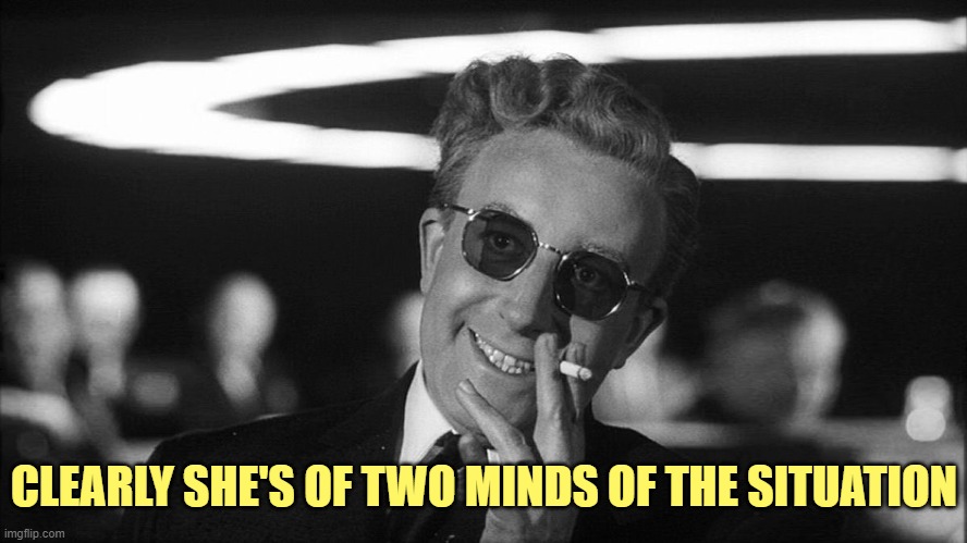 Doctor Strangelove says... | CLEARLY SHE'S OF TWO MINDS OF THE SITUATION | image tagged in doctor strangelove says | made w/ Imgflip meme maker