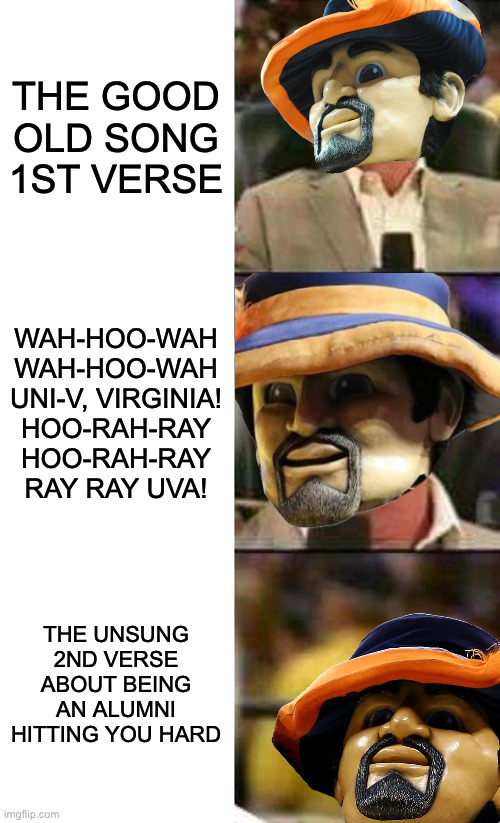 UVA's 'Good Old Song' as an Alumnus | THE GOOD OLD SONG 1ST VERSE; WAH-HOO-WAH
WAH-HOO-WAH
UNI-V, VIRGINIA!
HOO-RAH-RAY
HOO-RAH-RAY
RAY RAY UVA! THE UNSUNG 2ND VERSE ABOUT BEING AN ALUMNI HITTING YOU HARD | image tagged in vince mcmahon,virginia,cavs | made w/ Imgflip meme maker