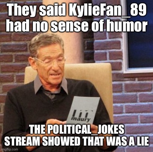 lol especially ironic these accusations of humorlessness started after I’d already been modding the stream for a week | They said KylieFan_89 had no sense of humor; THE POLITICAL_JOKES STREAM SHOWED THAT WAS A LIE | image tagged in maury lie detector,political humor,politics lol,sense of humor,humor,imgflip mods | made w/ Imgflip meme maker