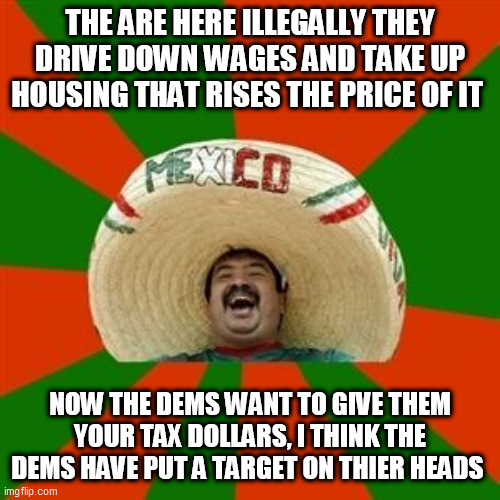 succesful mexican | THE ARE HERE ILLEGALLY THEY DRIVE DOWN WAGES AND TAKE UP HOUSING THAT RISES THE PRICE OF IT; NOW THE DEMS WANT TO GIVE THEM YOUR TAX DOLLARS, I THINK THE DEMS HAVE PUT A TARGET ON THIER HEADS | image tagged in succesful mexican | made w/ Imgflip meme maker