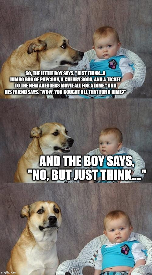 Dad Joke Dog Meme | SO, THE LITTLE BOY SAYS, "JUST THINK...A JUMBO BAG OF POPCORN, A CHERRY SODA, AND A TICKET TO THE NEW AVENGERS MOVIE ALL FOR A DIME." AND HIS FRIEND SAYS, "WOW, YOU BOUGHT ALL THAT FOR A DIME?"; AND THE BOY SAYS, "NO, BUT JUST THINK...." | image tagged in memes,dad joke dog | made w/ Imgflip meme maker