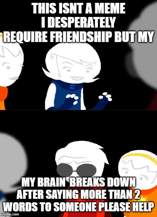 please help | THIS ISNT A MEME I DESPERATELY REQUIRE FRIENDSHIP BUT MY; MY BRAIN  BREAKS DOWN AFTER SAYING MORE THAN 2 WORDS TO SOMEONE PLEASE HELP | image tagged in home's tuck | made w/ Imgflip meme maker