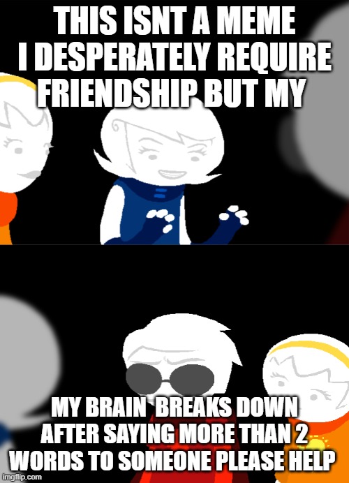 help | THIS ISNT A MEME I DESPERATELY REQUIRE FRIENDSHIP BUT MY; MY BRAIN  BREAKS DOWN AFTER SAYING MORE THAN 2 WORDS TO SOMEONE PLEASE HELP | image tagged in home's tuck | made w/ Imgflip meme maker