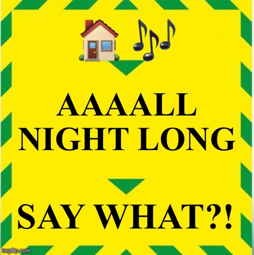 House music | 🏠 🎶; AAAALL NIGHT LONG; SAY WHAT?! | image tagged in uk covid slogan | made w/ Imgflip meme maker