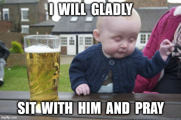 Drunk Baby Meme | I  WILL  GLADLY SIT  WITH  HIM  AND  PRAY | image tagged in memes,drunk baby | made w/ Imgflip meme maker