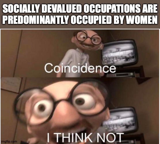 Socially devalued occupations are predominantly occupied by women | SOCIALLY DEVALUED OCCUPATIONS ARE
PREDOMINANTLY OCCUPIED BY WOMEN | image tagged in coincidence i think not,feminism,devaluation of women's work,systemic sexism,effemimania,glass ceiling | made w/ Imgflip meme maker