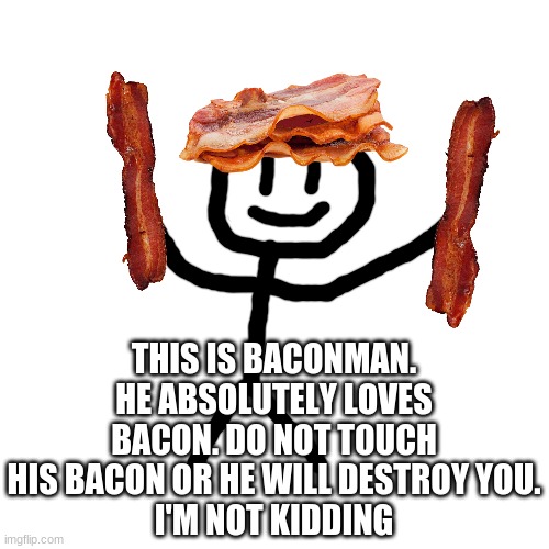 Baconman makes his appearance! | THIS IS BACONMAN. HE ABSOLUTELY LOVES BACON. DO NOT TOUCH HIS BACON OR HE WILL DESTROY YOU.
I'M NOT KIDDING | image tagged in memes,blank transparent square,bacon,ocs | made w/ Imgflip meme maker