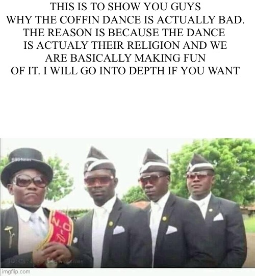 Coffin Dance | THIS IS TO SHOW YOU GUYS
WHY THE COFFIN DANCE IS ACTUALLY BAD.
THE REASON IS BECAUSE THE DANCE 
IS ACTUALY THEIR RELIGION AND WE
ARE BASICALLY MAKING FUN OF IT. I WILL GO INTO DEPTH IF YOU WANT | image tagged in coffin dance | made w/ Imgflip meme maker
