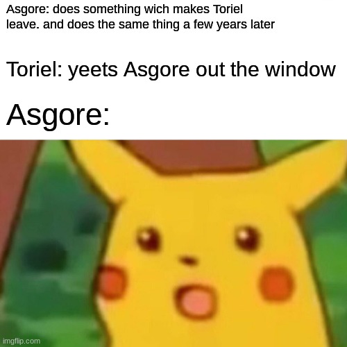 Surprised Pikachu Meme | Asgore: does something wich makes Toriel leave. and does the same thing a few years later Toriel: yeets Asgore out the window Asgore: | image tagged in memes,surprised pikachu | made w/ Imgflip meme maker