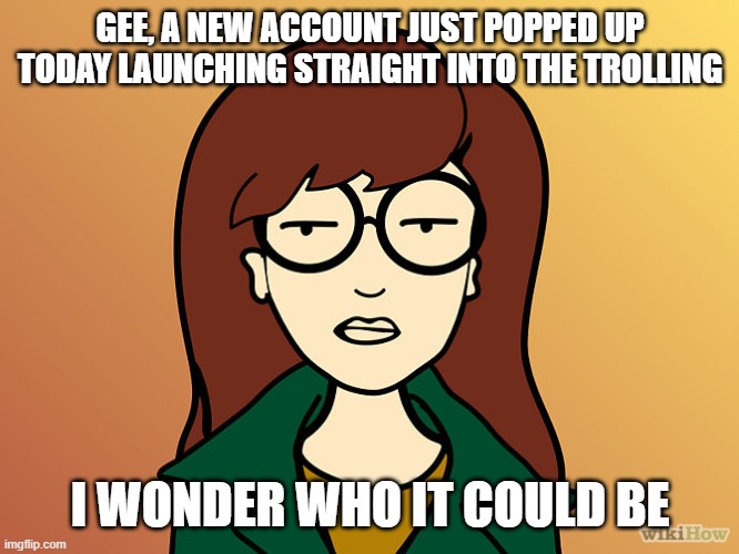 Daria | GEE, A NEW ACCOUNT JUST POPPED UP TODAY LAUNCHING STRAIGHT INTO THE TROLLING I WONDER WHO IT COULD BE | image tagged in daria | made w/ Imgflip meme maker
