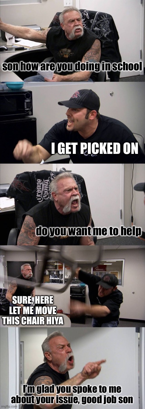 tell your parents if your getting bullied | son how are you doing in school; I GET PICKED ON; do you want me to help; SURE, HERE LET ME MOVE THIS CHAIR HIYA; I’m glad you spoke to me about your issue, good job son | image tagged in memes,american chopper argument | made w/ Imgflip meme maker