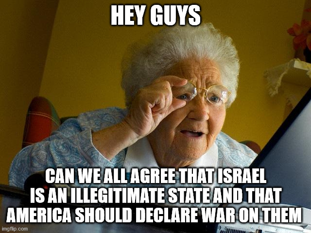 truth | HEY GUYS; CAN WE ALL AGREE THAT ISRAEL IS AN ILLEGITIMATE STATE AND THAT AMERICA SHOULD DECLARE WAR ON THEM | image tagged in memes,israel | made w/ Imgflip meme maker