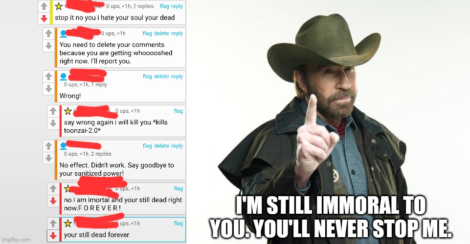 A b***h went psycho again!! | I'M STILL IMMORAL TO YOU. YOU'LL NEVER STOP ME. | image tagged in memes,chuck norris finger | made w/ Imgflip meme maker