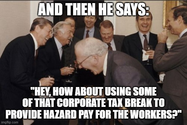 Laughing Men In Suits Meme | AND THEN HE SAYS:; "HEY, HOW ABOUT USING SOME OF THAT CORPORATE TAX BREAK TO PROVIDE HAZARD PAY FOR THE WORKERS?" | image tagged in memes,laughing men in suits | made w/ Imgflip meme maker