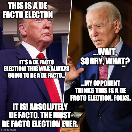 Trump Biden | THIS IS A DE FACTO ELECTON ...WAIT, SORRY, WHAT? IT'S A DE FACTO ELECTION! THIS WAS ALWAYS GOING TO BE A DE FACTO... ...MY OPPONENT THINKS T | image tagged in trump biden | made w/ Imgflip meme maker
