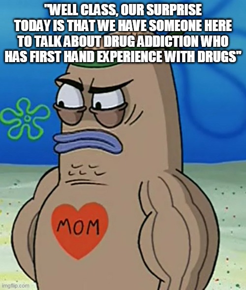 drugs | "WELL CLASS, OUR SURPRISE TODAY IS THAT WE HAVE SOMEONE HERE TO TALK ABOUT DRUG ADDICTION WHO HAS FIRST HAND EXPERIENCE WITH DRUGS" | image tagged in drugs | made w/ Imgflip meme maker
