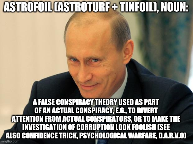 ASTROFOIL | ASTROFOIL (ASTROTURF + TINFOIL), NOUN:; A FALSE CONSPIRACY THEORY USED AS PART OF AN ACTUAL CONSPIRACY, E.G., TO DIVERT ATTENTION FROM ACTUAL CONSPIRATORS, OR TO MAKE THE INVESTIGATION OF CORRUPTION LOOK FOOLISH (SEE ALSO CONFIDENCE TRICK, PSYCHOLOGICAL WARFARE, D.A.R.V.O) | image tagged in vladimir putin smiling,trump lies,con man,propaganda,fake news | made w/ Imgflip meme maker