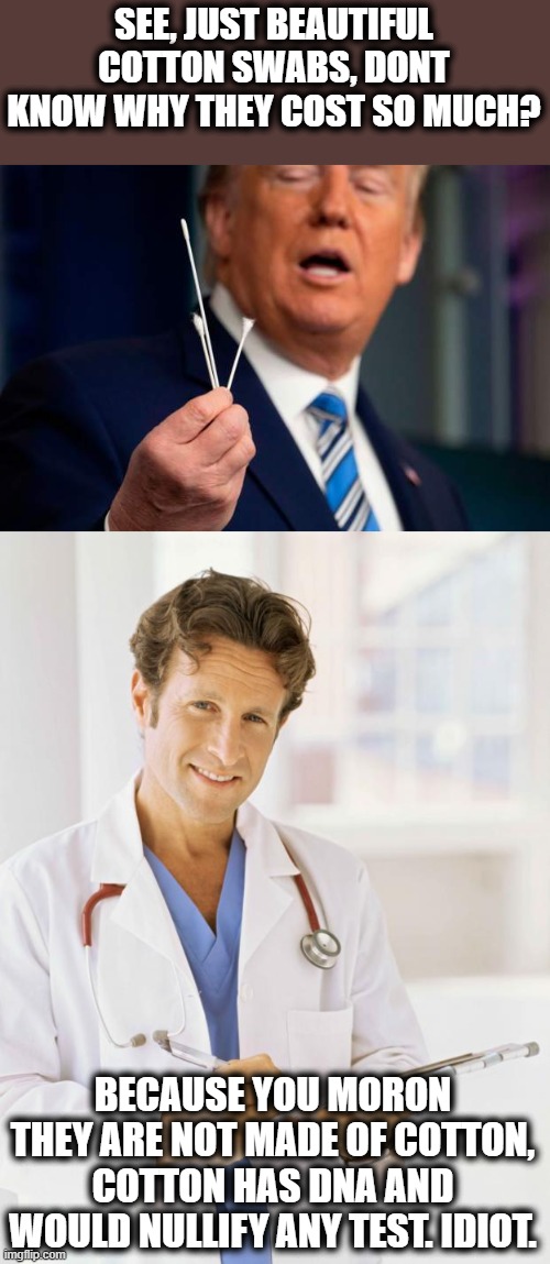 Everyday something stupid comes out of this idiots mouth | SEE, JUST BEAUTIFUL COTTON SWABS, DONT KNOW WHY THEY COST SO MUCH? BECAUSE YOU MORON THEY ARE NOT MADE OF COTTON, COTTON HAS DNA AND WOULD NULLIFY ANY TEST. IDIOT. | image tagged in memes,politics,coronavirus,maga,donald trump is an idiot,impeach trump | made w/ Imgflip meme maker