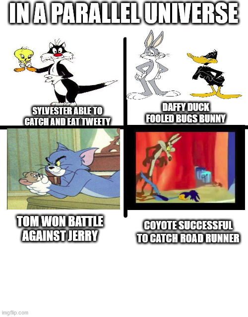 Blank Starter Pack Meme | IN A PARALLEL UNIVERSE; DAFFY DUCK FOOLED BUGS BUNNY; SYLVESTER ABLE TO CATCH AND EAT TWEETY; COYOTE SUCCESSFUL TO CATCH ROAD RUNNER; TOM WON BATTLE AGAINST JERRY | image tagged in memes,blank starter pack | made w/ Imgflip meme maker