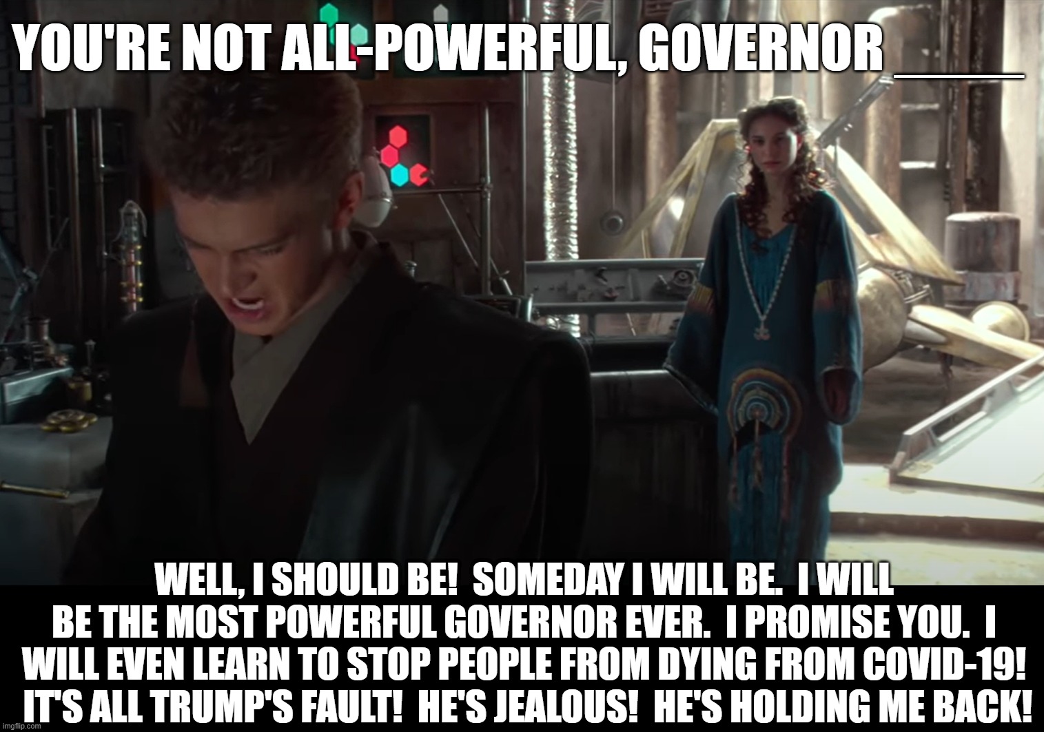 You're not all-powerful Governor | YOU'RE NOT ALL-POWERFUL, GOVERNOR ____; WELL, I SHOULD BE!  SOMEDAY I WILL BE.  I WILL BE THE MOST POWERFUL GOVERNOR EVER.  I PROMISE YOU.  I WILL EVEN LEARN TO STOP PEOPLE FROM DYING FROM COVID-19!  IT'S ALL TRUMP'S FAULT!  HE'S JEALOUS!  HE'S HOLDING ME BACK! | image tagged in covid-19,governor,donald trump,star wars,anakin skywalker | made w/ Imgflip meme maker