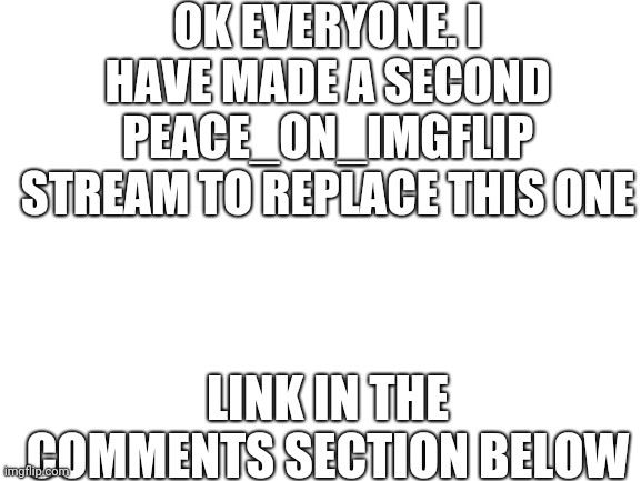 I'm afraid that we are going to have to abandon this stream | OK EVERYONE. I HAVE MADE A SECOND PEACE_ON_IMGFLIP STREAM TO REPLACE THIS ONE; LINK IN THE COMMENTS SECTION BELOW | image tagged in blank white template,imgflip stream | made w/ Imgflip meme maker