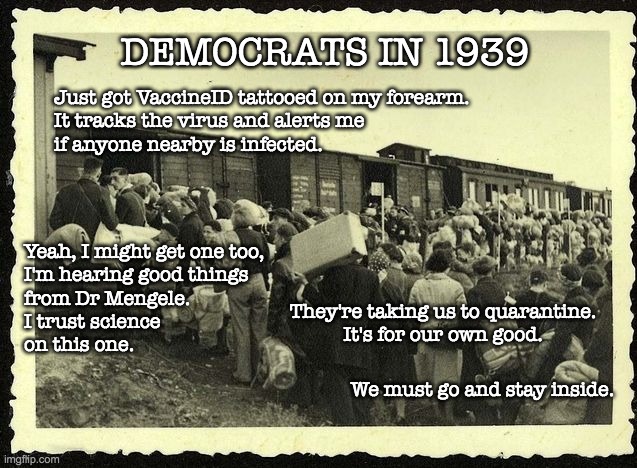 DEMOCRATS IN 1939; Just got VaccineID tattooed on my forearm.
It tracks the virus and alerts me
if anyone nearby is infected. Yeah, I might get one too,
I'm hearing good things
from Dr Mengele.
I trust science
on this one. They're taking us to quarantine.
It's for our own good. We must go and stay inside. | image tagged in coronavirus,lockdown | made w/ Imgflip meme maker
