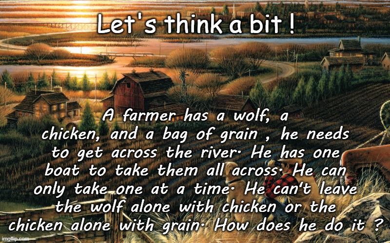 Let's think a bit ! A farmer has a wolf, a chicken, and a bag of grain , he needs to get across the river. He has one boat to take them all across. He can only take one at a time. He can't leave the wolf alone with chicken or the chicken alone with grain. How does he do it ? | image tagged in riddles and brainteasers,game,funny,farmer | made w/ Imgflip meme maker