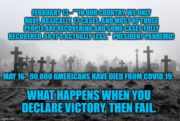 President Pandemic's Ponderings | FEBRUARY 13--""IN OUR COUNTRY, WE ONLY HAVE, BASICALLY, 12 CASES, AND MOST OF THOSE PEOPLE ARE RECOVERING AND SOME CASES FULLY RECOVERED. SO IT'S ACTUALLY LESS."  PRESIDENT PANDEMIC; MAY 16--90,000 AMERICANS HAVE DIED FROM COVID 19. WHAT HAPPENS WHEN YOU DECLARE VICTORY, THEN FAIL. | image tagged in politics | made w/ Imgflip meme maker