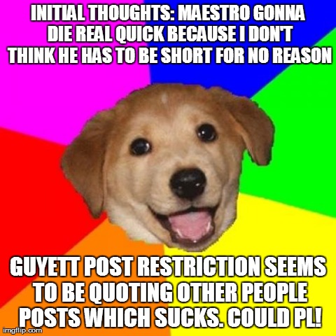 Advice Dog Meme | INITIAL THOUGHTS: MAESTRO GONNA DIE REAL QUICK BECAUSE I DON'T THINK HE HAS TO BE SHORT FOR NO REASON GUYETT POST RESTRICTION SEEMS TO BE QU | image tagged in memes,advice dog | made w/ Imgflip meme maker