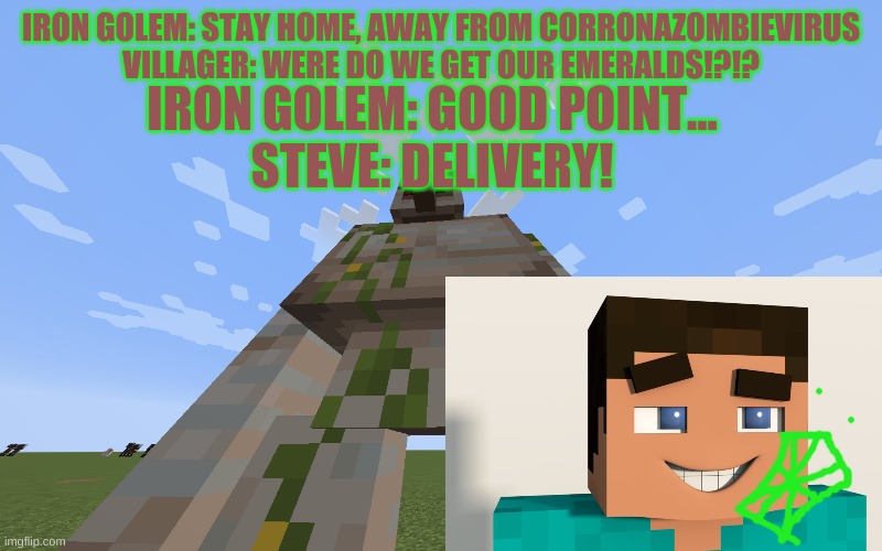 Emerald delevery | IRON GOLEM: STAY HOME, AWAY FROM CORRONAZOMBIEVIRUS
VILLAGER: WERE DO WE GET OUR EMERALDS!?!? IRON GOLEM: GOOD POINT...
STEVE: DELIVERY! | image tagged in iron golem | made w/ Imgflip meme maker