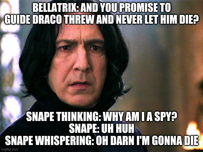 unbreakeble oath | BELLATRIX: AND YOU PROMISE TO GUIDE DRACO THREW AND NEVER LET HIM DIE? SNAPE THINKING: WHY AM I A SPY?
SNAPE: UH HUH
SNAPE WHISPERING: OH DARN I'M GONNA DIE | image tagged in snape always | made w/ Imgflip meme maker