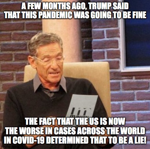 Maury knows a lie when he hears one! | A FEW MONTHS AGO, TRUMP SAID THAT THIS PANDEMIC WAS GOING TO BE FINE; THE FACT THAT THE US IS NOW THE WORSE IN CASES ACROSS THE WORLD IN COVID-19 DETERMINED THAT TO BE A LIE! | image tagged in memes,maury lie detector,covid-19,trump | made w/ Imgflip meme maker