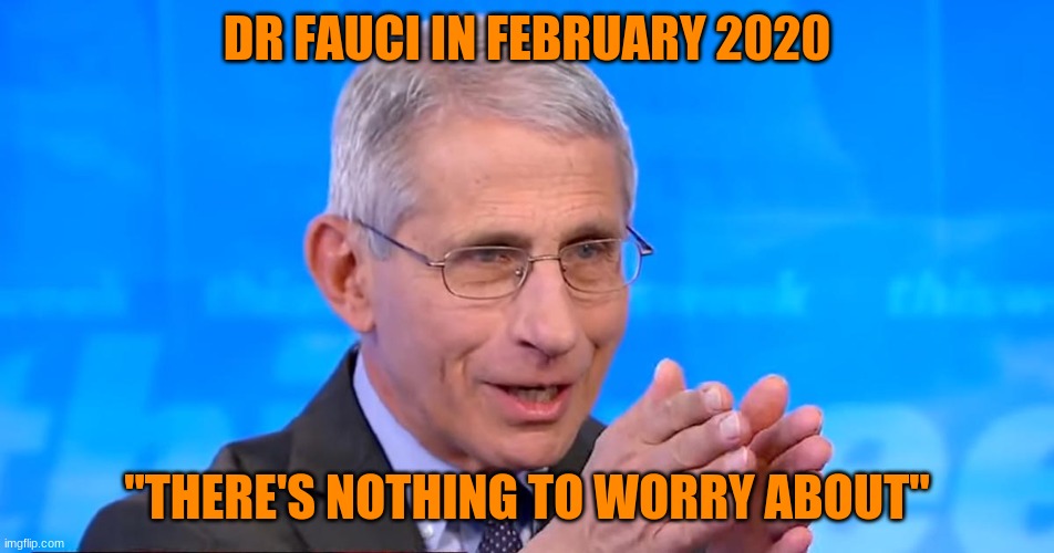 Dr. Fauci 2020 | DR FAUCI IN FEBRUARY 2020 "THERE'S NOTHING TO WORRY ABOUT" | image tagged in dr fauci 2020 | made w/ Imgflip meme maker